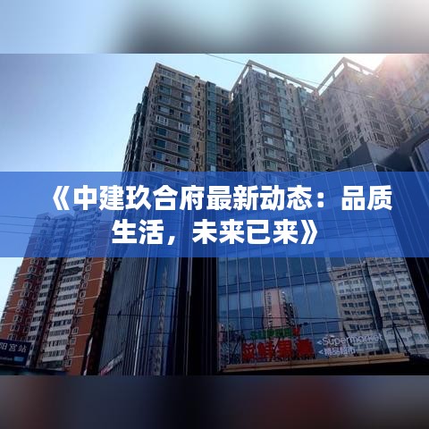 《中建玖合府最新动态：品质生活，未来已来》