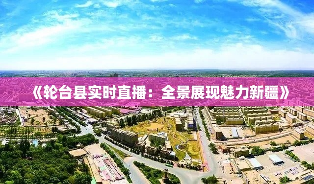 《轮台县实时直播：全景展现魅力新疆》