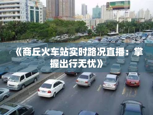 《商丘火车站实时路况直播：掌握出行无忧》