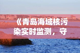 《青岛海域核污染实时监测，守护碧海蓝天》