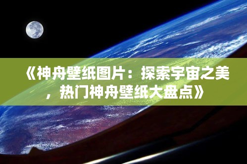 《神舟壁纸图片：探索宇宙之美，热门神舟壁纸大盘点》