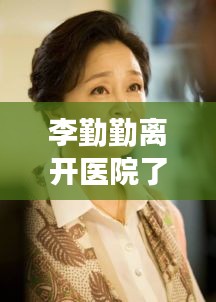 李勤勤离开医院了吗最新消息：李勤勤几任老公照片 