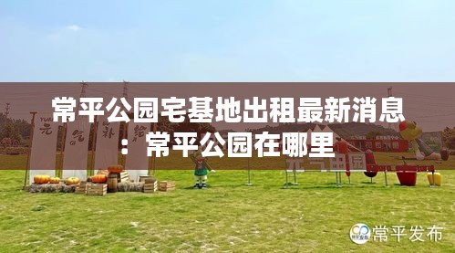 常平公园宅基地出租最新消息：常平公园在哪里 