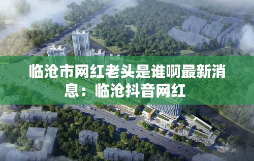 临沧市网红老头是谁啊最新消息：临沧抖音网红 