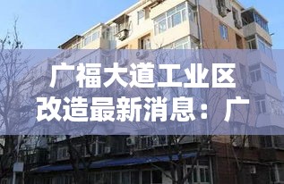 广福大道工业区改造最新消息：广福大道17号是哪个小区 