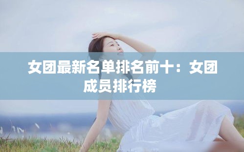 女团最新名单排名前十：女团成员排行榜 