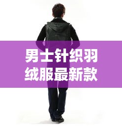 男士针织羽绒服最新款连帽：男士连帽羽绒服特点 