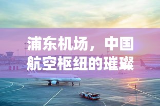 浦东机场，中国航空枢纽的璀璨明珠，引领全球航空新风向