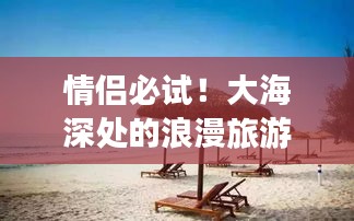 情侣必试！大海深处的浪漫旅游攻略