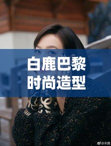 白鹿巴黎时尚造型视频，璀璨瞬间闪耀时尚之都