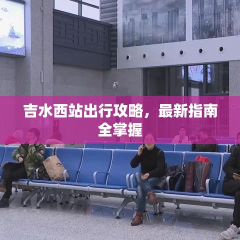 吉水西站出行攻略，最新指南全掌握