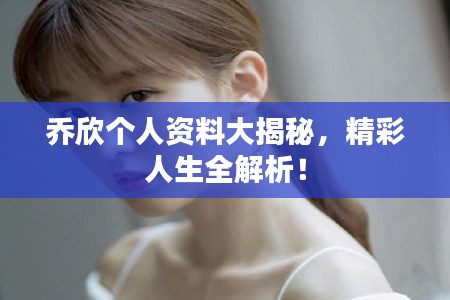乔欣个人资料大揭秘，精彩人生全解析！
