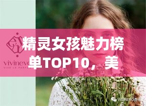 精灵女孩魅力榜单TOP10，美貌与魅力的完美融合
