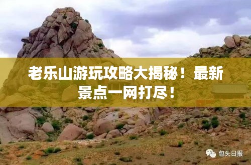 老乐山游玩攻略大揭秘！最新景点一网打尽！