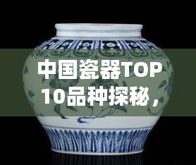 中国瓷器TOP10品种探秘，千年瓷艺的瑰丽多彩