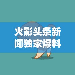 火影头条新闻独家爆料！最新动态一网打尽
