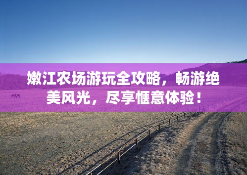 嫩江农场游玩全攻略，畅游绝美风光，尽享惬意体验！