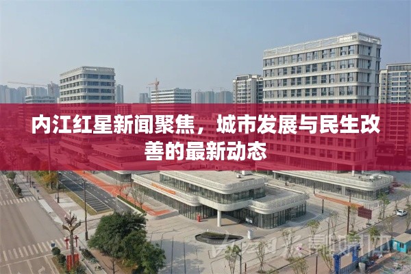 内江红星新闻聚焦，城市发展与民生改善的最新动态