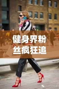 健身界粉丝疯狂追捧！十大明星排行榜TOP10揭晓！
