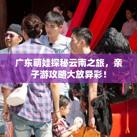 广东萌娃探秘云南之旅，亲子游攻略大放异彩！