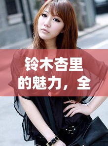铃木杏里的魅力，全网热议，百度带你探索更多精彩内容！