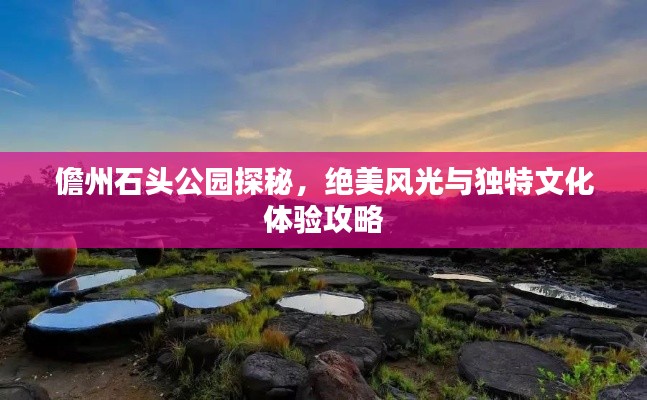 儋州石头公园探秘，绝美风光与独特文化体验攻略