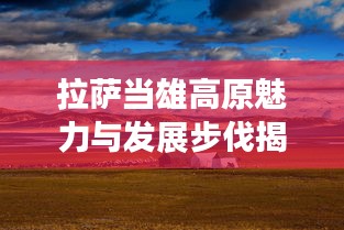 拉萨当雄高原魅力与发展步伐揭秘，最新头条新闻展现独特风采