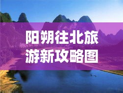 阳朔往北旅游新攻略图，探秘北线美景不容错过